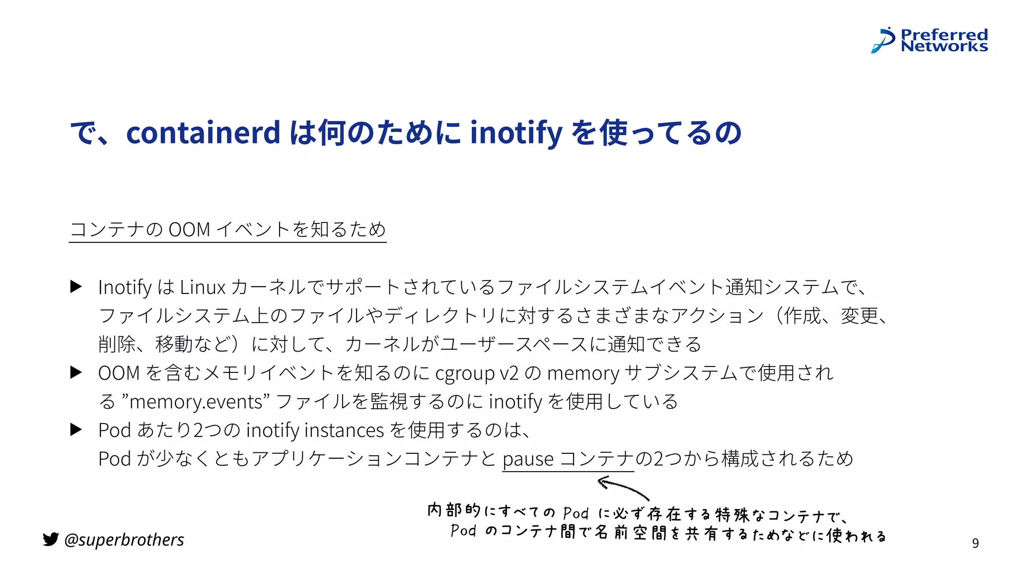 @superbrothers

で、containerd は何のために inotify を使ってるの
コンテナの OOM イベントを知るため
▶ Inotify は Linux カーネルでサポートされているファイルシステムイベント通知システムで、
ファイルシステム上のファイルやディレクトリに対するさまざまなアクション（作成、変更、
削除、移動など）に対して、カーネルがユーザースペースに通知できる
▶ OOM を含むメモリイベントを知るのに cgroup v2 の memory サブシステムで使⽤され
る ”memory.events” ファイルを監視するのに inotify を使⽤している
▶ Pod あたり2つの inotify instances を使⽤するのは、
Pod が少なくともアプリケーションコンテナと pause コンテナの2つから構成されるため
9
内部的にすべての Pod に必ず存在する特殊なコンテナで、
Pod のコンテナ間で名前空間を共有するためなどに使われる
 