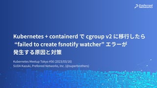 Kubernetes Meetup Tokyo #56 (2023/03/16)
SUDA Kazuki, Preferred Networks, Inc. (@superbrothers)
Kubernetes + containerd で cgroup v2 に移⾏したら
“failed to create fsnotify watcher” エラーが
発⽣する原因と対策
 