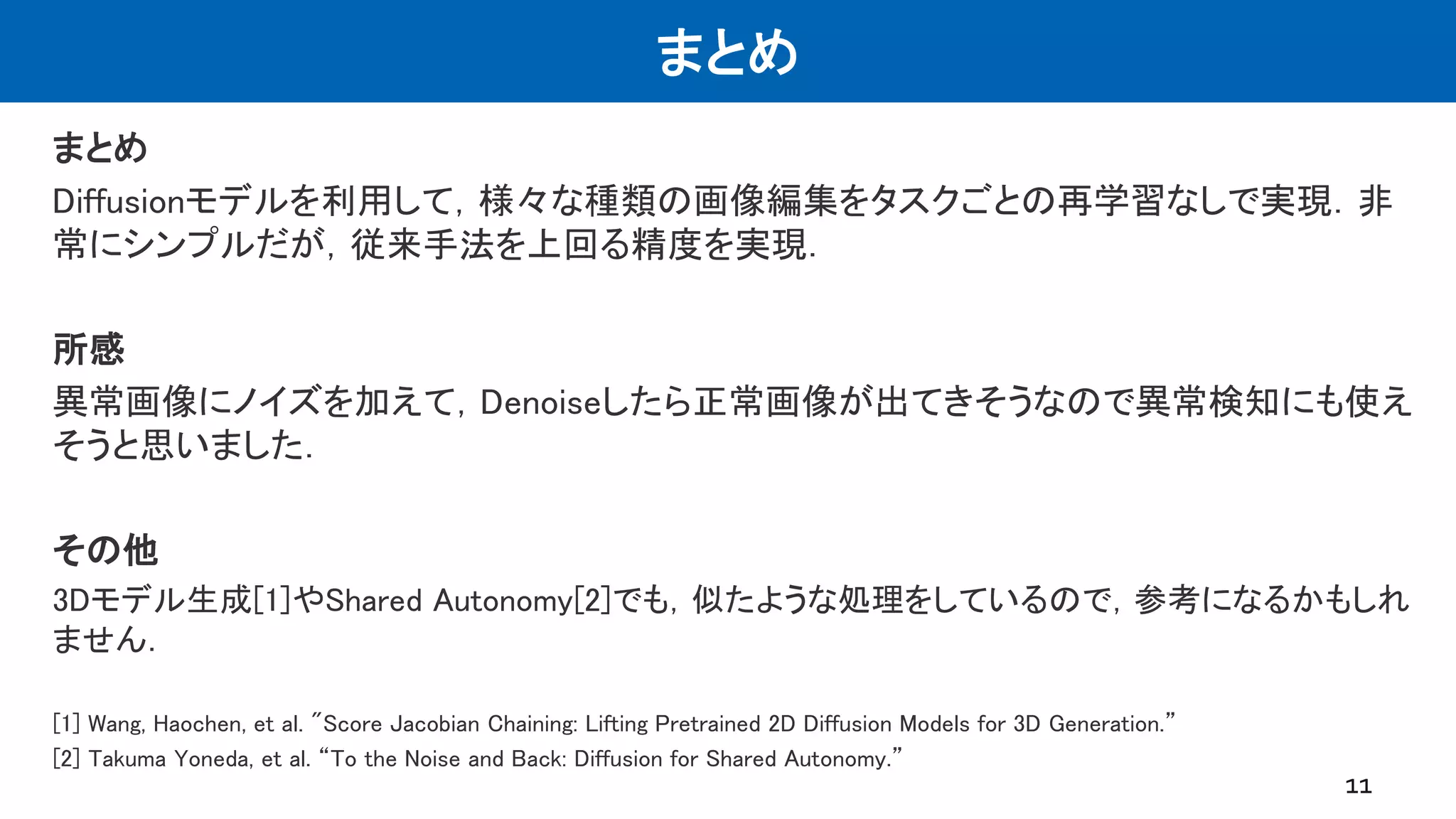 まとめ
まとめ
Diffusionモデルを利用して，様々な種類の画像編集をタスクごとの再学習なしで実現．非
常にシンプルだが，従来手法を上回る精度を実現．
所感
異常画像にノイズを加えて，Denoiseしたら正常画像が出てきそうなので異常検知にも使え
そうと思いました．
その他
3Dモデル生成[1]やShared Autonomy[2]でも，似たような処理をしているので，参考になるかもしれ
ません．
[1] Wang, Haochen, et al. "Score Jacobian Chaining: Lifting Pretrained 2D Diffusion Models for 3D Generation.”
[2] Takuma Yoneda, et al. “To the Noise and Back: Diffusion for Shared Autonomy.”
11
 