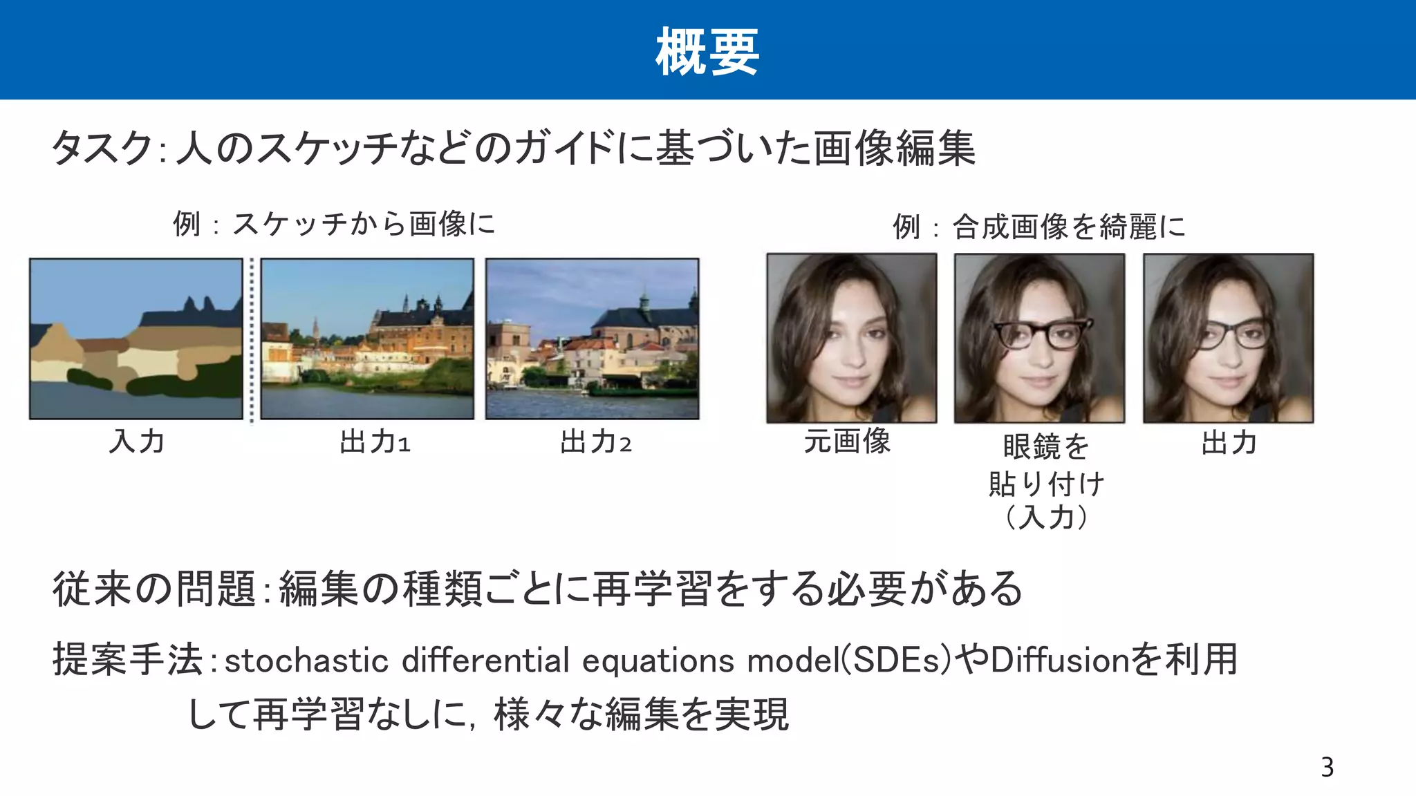 概要
タスク：人のスケッチなどのガイドに基づいた画像編集
3
例：スケッチから画像に
入力 出力1 出力2 元画像 眼鏡を
貼り付け
（入力）
出力
例：合成画像を綺麗に
従来の問題：編集の種類ごとに再学習をする必要がある
提案手法：stochastic differential equations model(SDEs)やDiffusionを利用
して再学習なしに，様々な編集を実現
 