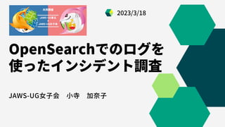 OpenSearchでのログを
使ったインシデント調査
JAWS-UG女子会 小寺 加奈子
2023/3/18
 