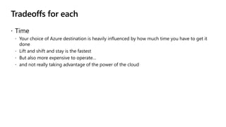 Tradeoffs for each
 Time
 Your choice of Azure destination is heavily influenced by how much time you have to get it
done
 Lift and shift and stay is the fastest
 But also more expensive to operate…
 and not really taking advantage of the power of the cloud
 