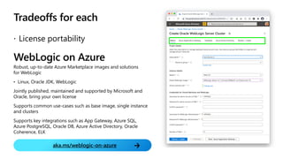 WebLogic on Azure
Robust, up-to-date Azure Marketplace images and solutions
for WebLogic
• Linux, Oracle JDK, WebLogic
Jointly published, maintained and supported by Microsoft and
Oracle, bring your own license
Supports common use-cases such as base image, single instance
and clusters
Supports key integrations such as App Gateway, Azure SQL,
Azure PostgreSQL, Oracle DB, Azure Active Directory, Oracle
Coherence, ELK
aka.ms/weblogic-on-azure
Tradeoffs for each
 License portability
 