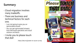 Summary
 Cloud migration involves
many tradeoffs.
 There are business and
technical factors for each
one.
 I am not going to give you an
opinionated answer.
 You can get opinionated answers
from Microsoft specialists and cloud
solution architects.
 I invite you to please touch
that dial!
Microsoft
https://aka.ms/javaee-on-azure-survey
 