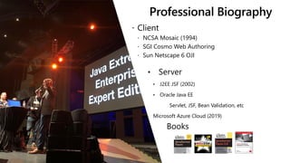 Professional Biography
 Client
 NCSA Mosaic (1994)
 SGI Cosmo Web Authoring
 Sun Netscape 6 OJI
• Server
• J2EE JSF (2002)
• Oracle Java EE
Servlet, JSF, Bean Validation, etc
Microsoft Azure Cloud (2019)
Books
 