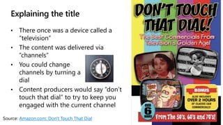 Explaining the title
• There once was a device called a
“television”
• The content was delivered via
“channels”
• You could change
channels by turning a
dial
• Content producers would say “don’t
touch that dial” to try to keep you
engaged with the current channel
Source: Amazon.com: Don't Touch That Dial
 