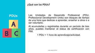 PDUs
¿Qué son las PDUs?
Las Unidades de Desarrollo Profesional (PDU,
Professional Development Units) son bloques de tiempo
de una hora que dedicas a aprender, enseñar a otros o a
ser voluntario.
Al acumularlas y registrarlas durante un período de tres
años, puedes mantener el status de certificación con
PMI.
1 PDU = 1 hora de aprendizaje/actividad.
24 MARCH 2023
¿Cómo cargar mis PDUs? 4
 
