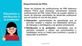 Educación y
retribución a
la profesión
Requerimiento de PDUs
Todos los titulares de certificaciones de PMI debemos
obtener PDUs para mantener activamente nuestras
certificaciones de PMI. Estas PDUs se pueden obtener a
través de diversas actividades de desarrollo profesional
que se centran en una de dos áreas:
❖ Educación: oportunidades de aprendizaje que te
permiten ampliar y mejorar tus habilidades técnicas,
de liderazgo o estratégicas y de gestión empresarial.
❖ Retribución a la profesión: actividades que te
permiten compartir y utilizar sus conocimientos y
habilidades como un medio para contribuir y ayudar a
desarrollar la profesión.
24 MARCH 2023
¿Cómo cargar mis PDUs? 5
 