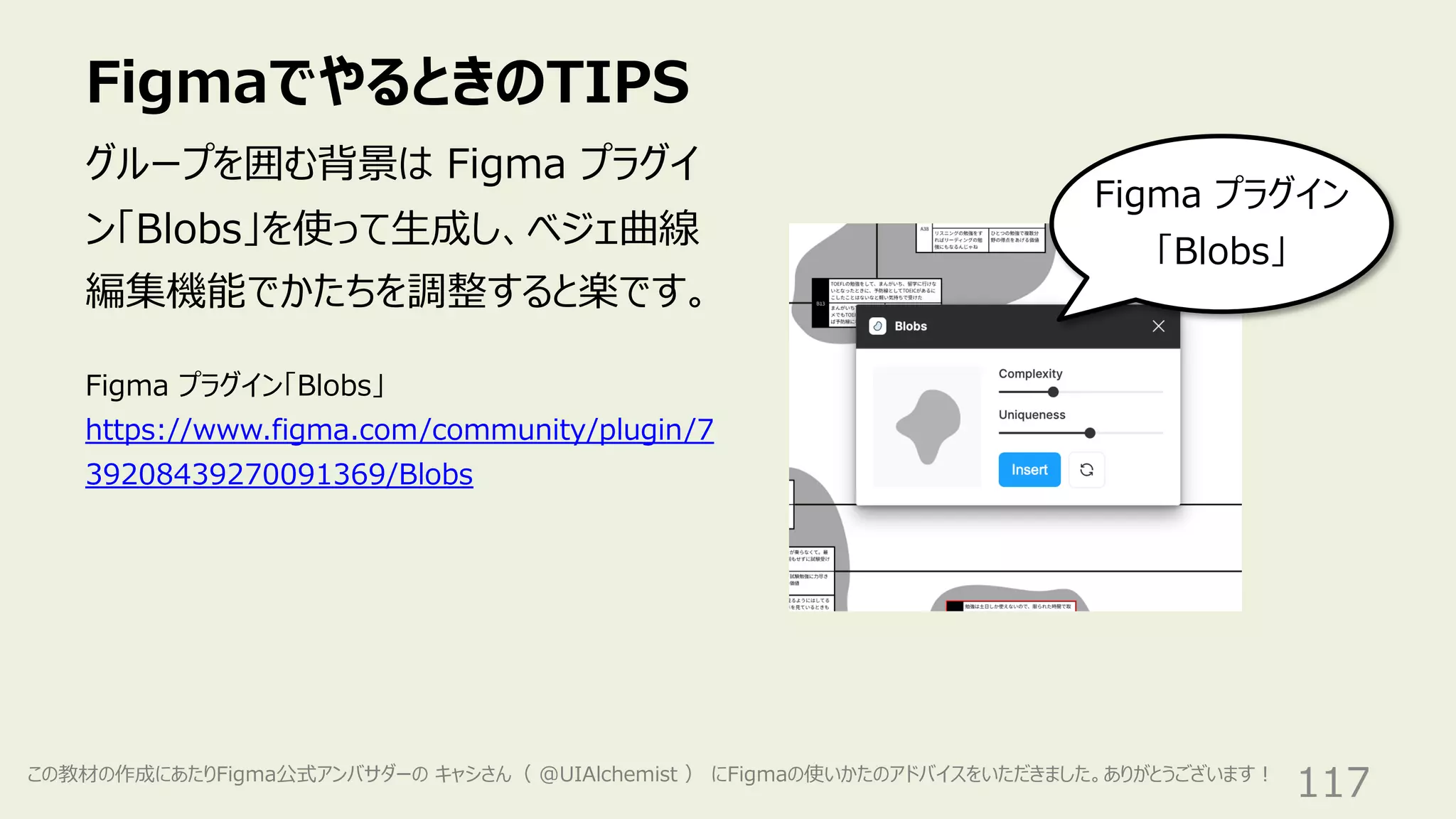 FigmaでやるときのTIPS
117
グループを囲む背景は Figma プラグイ
ン「Blobs」を使って⽣成し、ベジェ曲線
編集機能でかたちを調整すると楽です。
Figma プラグイン
「Blobs」
Figma プラグイン「Blobs」
https://www.figma.com/community/plugin/7
39208439270091369/Blobs
この教材の作成にあたりFigma公式アンバサダーの キャシさん（ @UIAlchemist ） にFigmaの使いかたのアドバイスをいただきました。ありがとうございます︕
 