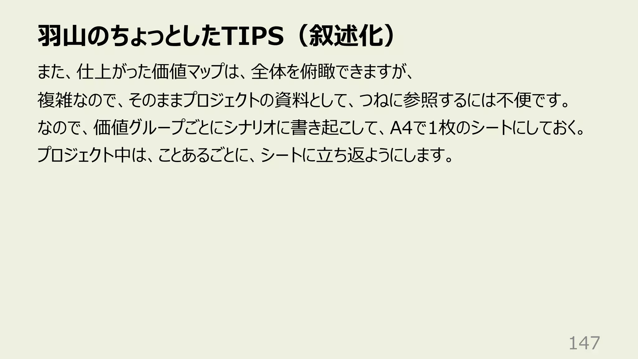 ⽻⼭のちょっとしたTIPS（叙述化）
147
また、仕上がった価値マップは、全体を俯瞰できますが、
複雑なので、そのままプロジェクトの資料として、つねに参照するには不便です。
なので、価値グループごとにシナリオに書き起こして、A4で1枚のシートにしておく。
プロジェクト中は、ことあるごとに、シートに⽴ち返ようにします。
 