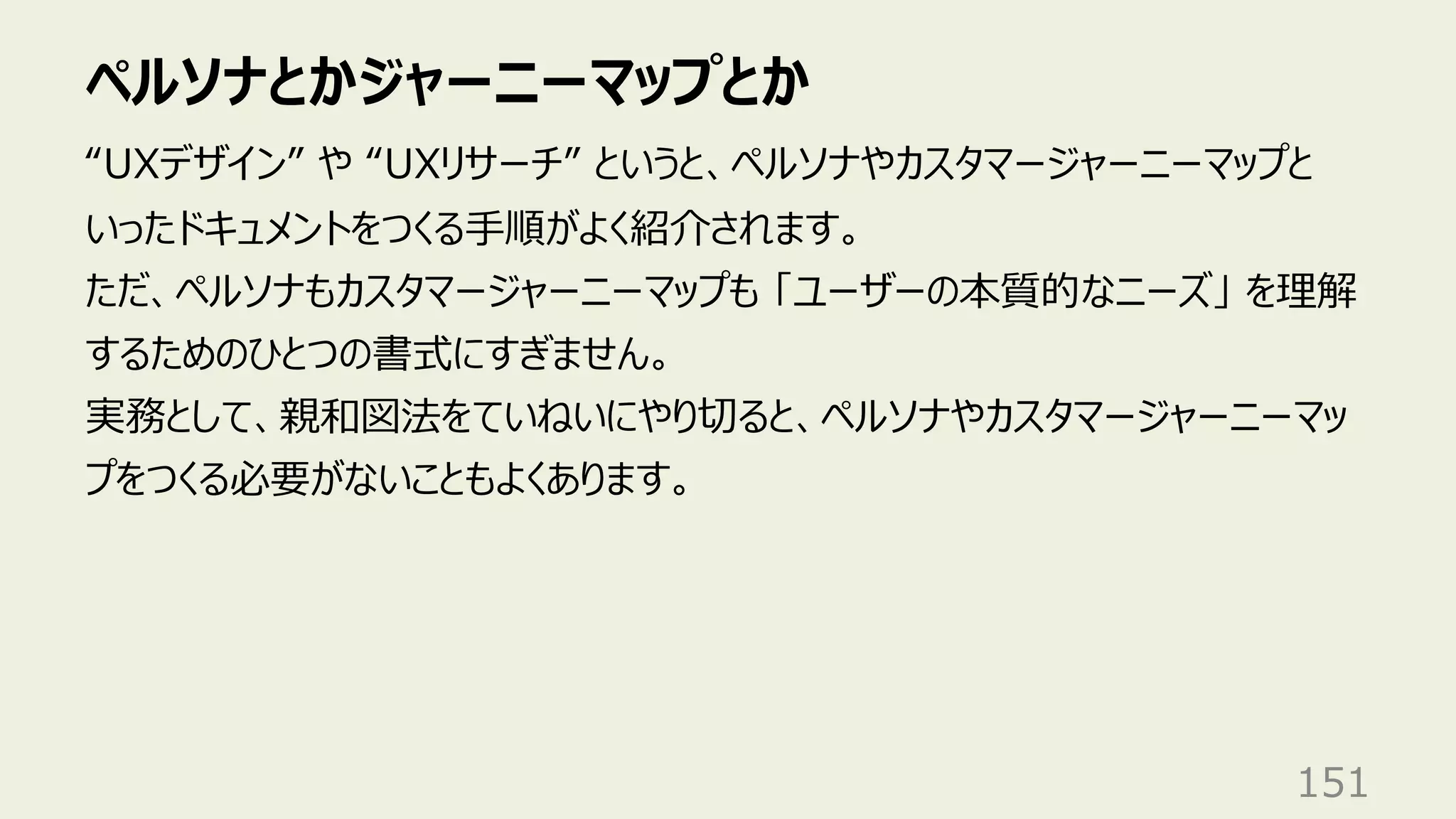 ペルソナとかジャーニーマップとか
151
“UXデザイン” や “UXリサーチ” というと、ペルソナやカスタマージャーニーマップと
いったドキュメントをつくる⼿順がよく紹介されます。
ただ、ペルソナもカスタマージャーニーマップも 「ユーザーの本質的なニーズ」 を理解
するためのひとつの書式にすぎません。
実務として、親和図法をていねいにやり切ると、ペルソナやカスタマージャーニーマッ
プをつくる必要がないこともよくあります。
 
