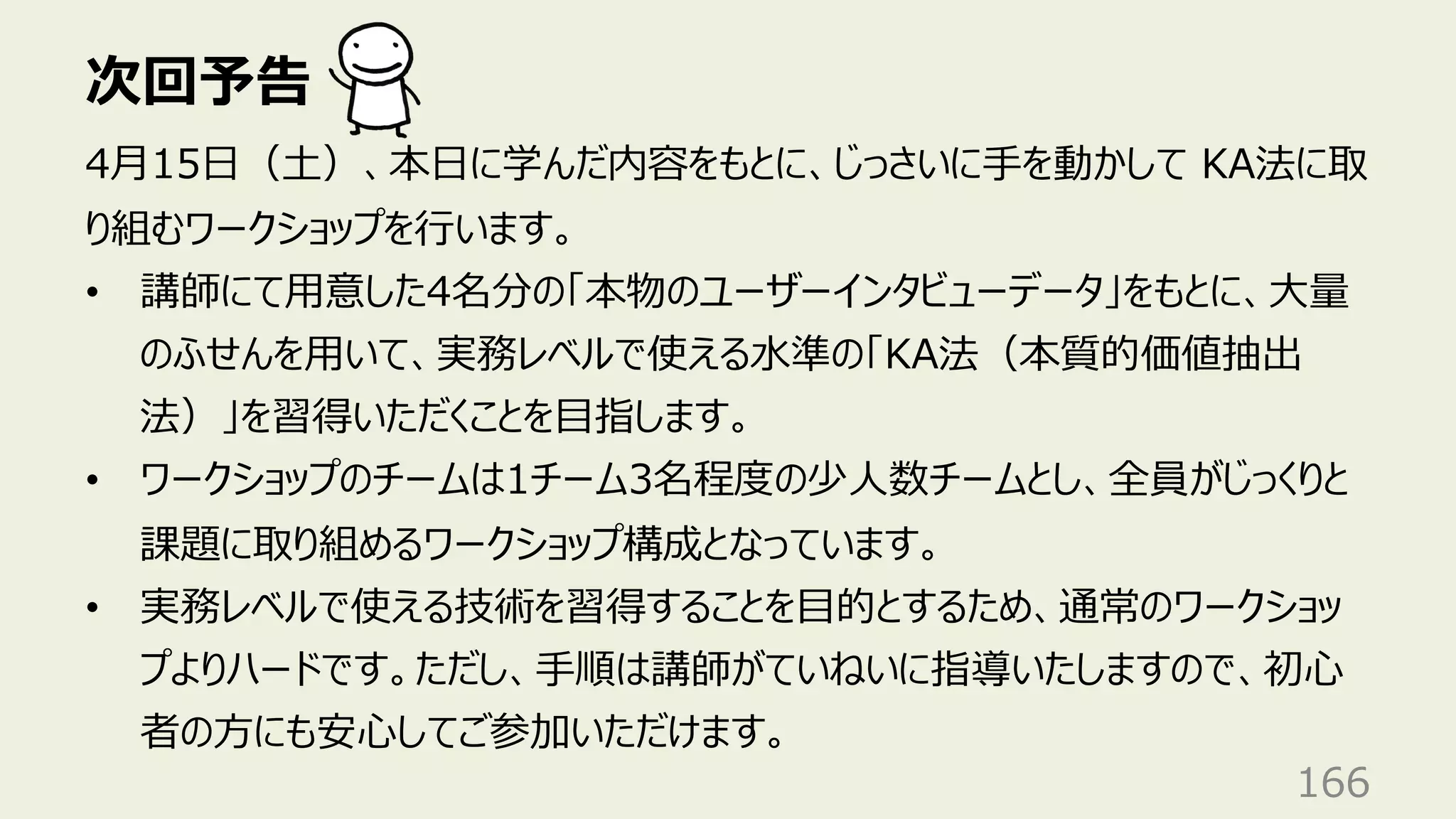 次回予告
166
4⽉15⽇（⼟）、本⽇に学んだ内容をもとに、じっさいに⼿を動かして KA法に取
り組むワークショップを⾏います。
• 講師にて⽤意した4名分の「本物のユーザーインタビューデータ」をもとに、⼤量
のふせんを⽤いて、実務レベルで使える⽔準の「KA法（本質的価値抽出
法）」を習得いただくことを⽬指します。
• ワークショップのチームは1チーム3名程度の少⼈数チームとし、全員がじっくりと
課題に取り組めるワークショップ構成となっています。
• 実務レベルで使える技術を習得することを⽬的とするため、通常のワークショッ
プよりハードです。ただし、⼿順は講師がていねいに指導いたしますので、初⼼
者の⽅にも安⼼してご参加いただけます。
 