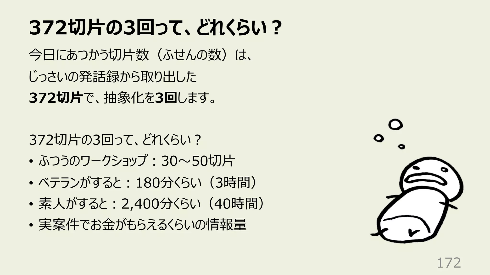 372切⽚の3回って、どれくらい︖
172
今⽇にあつかう切⽚数（ふせんの数）は、
じっさいの発話録から取り出した
372切⽚で、抽象化を3回します。
372切⽚の3回って、どれくらい︖
• ふつうのワークショップ︓30〜50切⽚
• ベテランがすると︓180分くらい（3時間）
• 素⼈がすると︓2,400分くらい（40時間）
• 実案件でお⾦がもらえるくらいの情報量
 