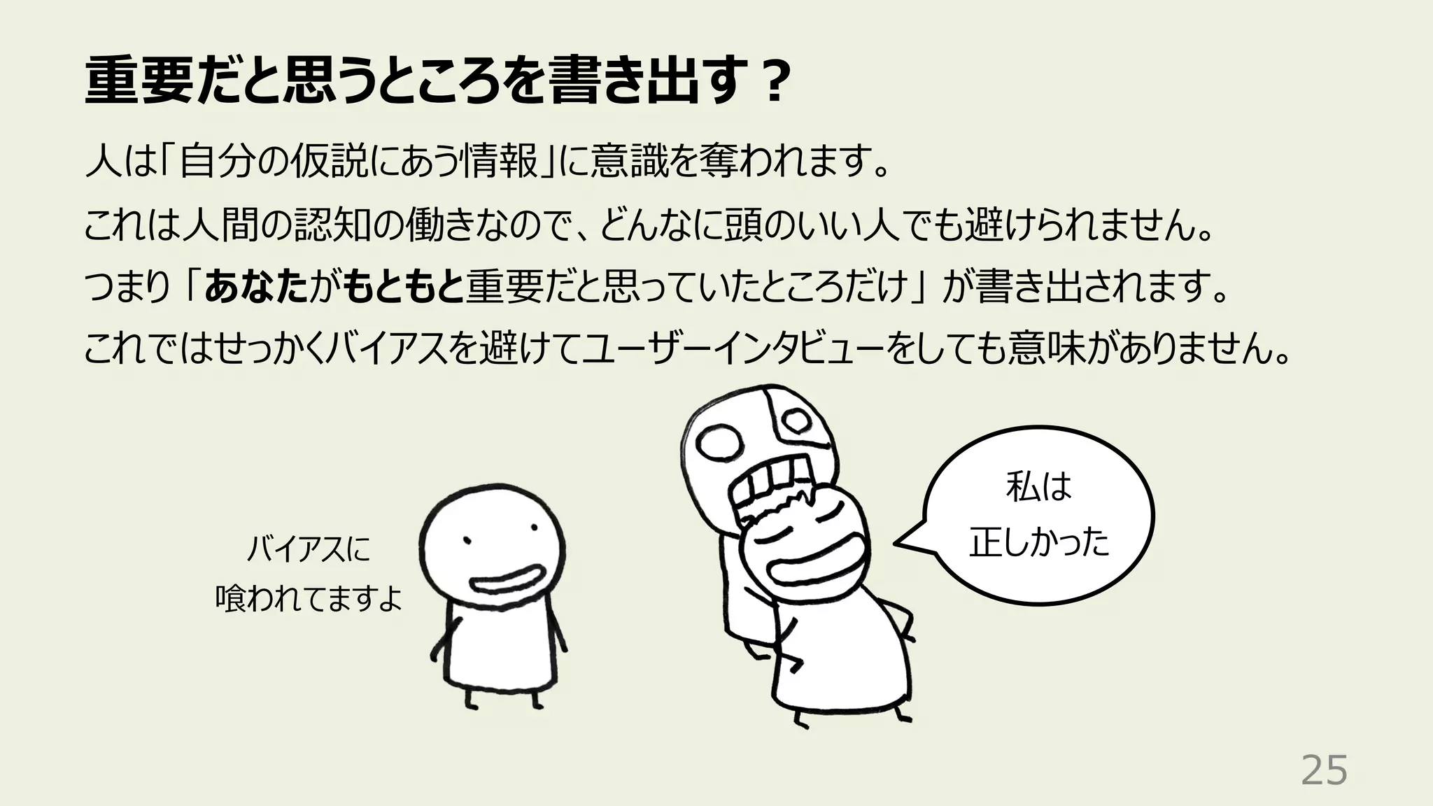 重要だと思うところを書き出す︖
25
⼈は「⾃分の仮説にあう情報」に意識を奪われます。
これは⼈間の認知の働きなので、どんなに頭のいい⼈でも避けられません。
つまり 「あなたがもともと重要だと思っていたところだけ」 が書き出されます。
これではせっかくバイアスを避けてユーザーインタビューをしても意味がありません。
私は
正しかった
バイアスに
喰われてますよ
 