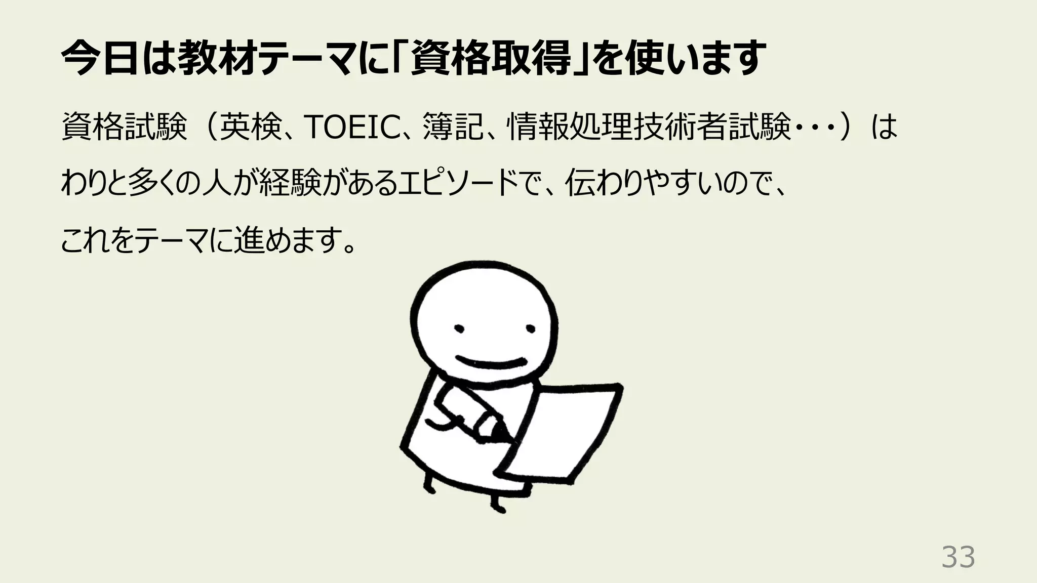 今⽇は教材テーマに「資格取得」を使います
33
資格試験（英検、TOEIC、簿記、情報処理技術者試験・・・）は
わりと多くの⼈が経験があるエピソードで、伝わりやすいので、
これをテーマに進めます。
 