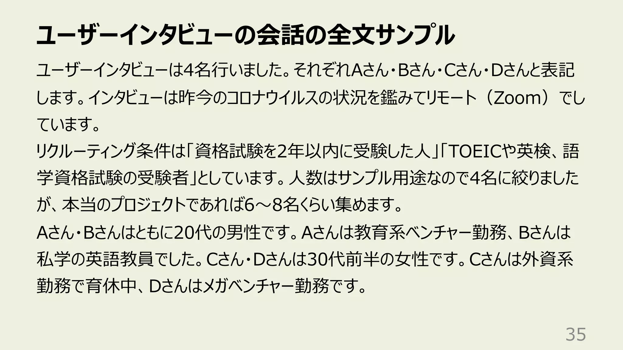 ユーザーインタビューの会話の全⽂サンプル
35
ユーザーインタビューは4名⾏いました。それぞれAさん・Bさん・Cさん・Dさんと表記
します。インタビューは昨今のコロナウイルスの状況を鑑みてリモート（Zoom）でし
ています。
リクルーティング条件は「資格試験を2年以内に受験した⼈」「TOEICや英検、語
学資格試験の受験者」としています。⼈数はサンプル⽤途なので4名に絞りました
が、本当のプロジェクトであれば6〜8名くらい集めます。
Aさん・Bさんはともに20代の男性です。Aさんは教育系ベンチャー勤務、Bさんは
私学の英語教員でした。Cさん・Dさんは30代前半の⼥性です。Cさんは外資系
勤務で育休中、Dさんはメガベンチャー勤務です。
 