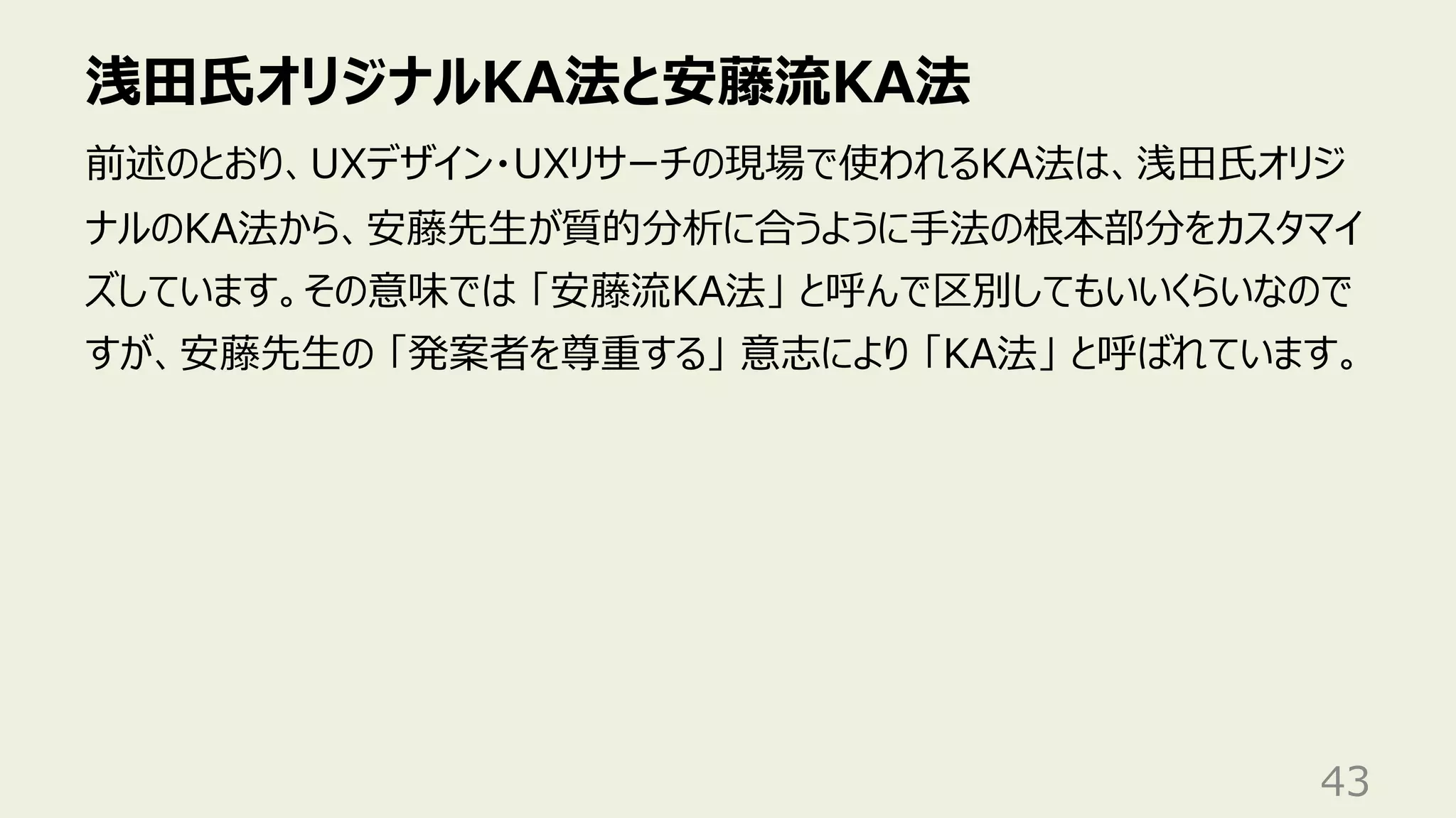 浅⽥⽒オリジナルKA法と安藤流KA法
43
前述のとおり、UXデザイン・UXリサーチの現場で使われるKA法は、浅⽥⽒オリジ
ナルのKA法から、安藤先⽣が質的分析に合うように⼿法の根本部分をカスタマイ
ズしています。その意味では 「安藤流KA法」 と呼んで区別してもいいくらいなので
すが、安藤先⽣の 「発案者を尊重する」 意志により 「KA法」 と呼ばれています。
 