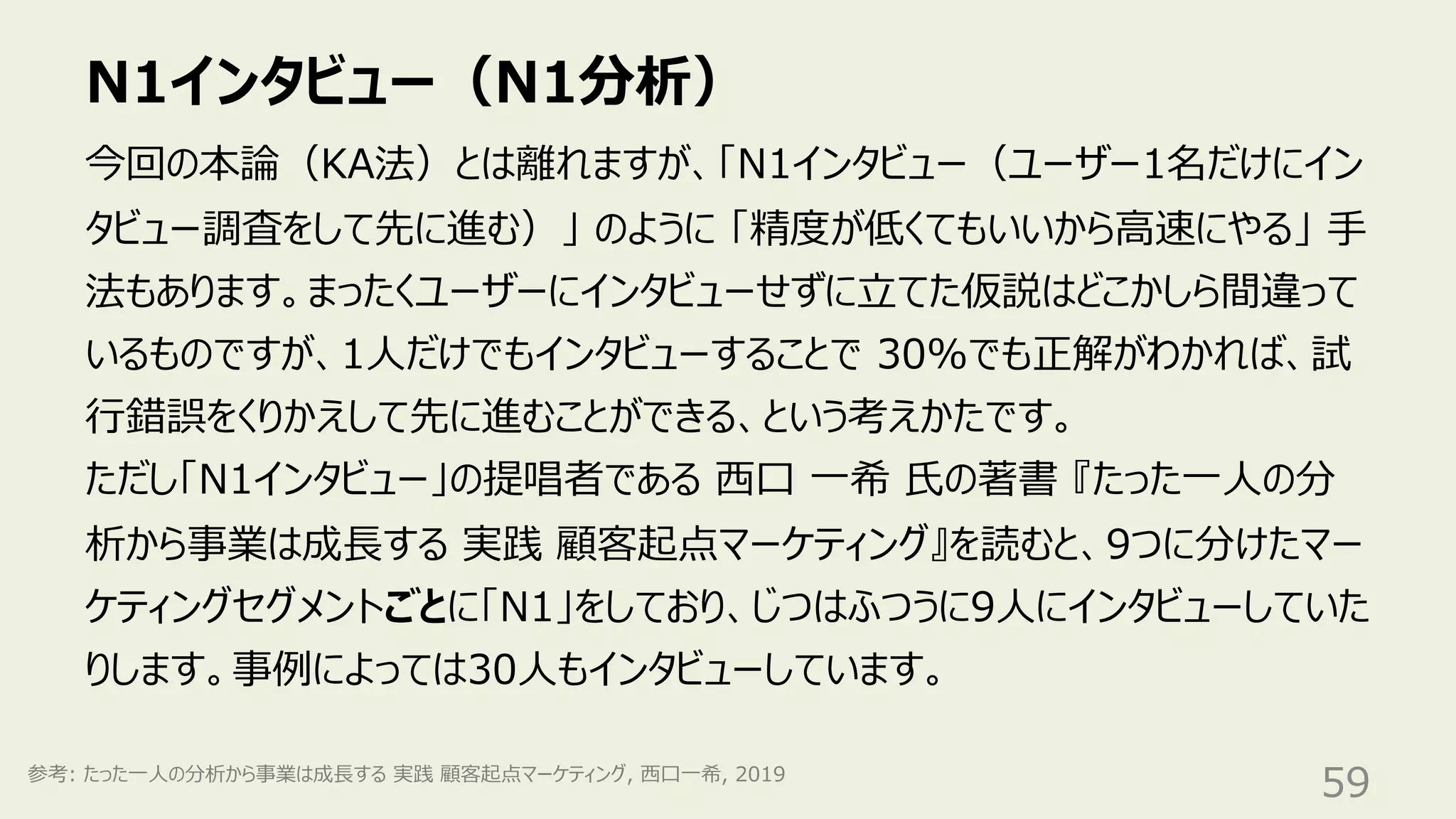 N1インタビュー（N1分析）
59
今回の本論（KA法）とは離れますが、「N1インタビュー（ユーザー1名だけにイン
タビュー調査をして先に進む）」 のように 「精度が低くてもいいから⾼速にやる」 ⼿
法もあります。まったくユーザーにインタビューせずに⽴てた仮説はどこかしら間違って
いるものですが、1⼈だけでもインタビューすることで 30%でも正解がわかれば、試
⾏錯誤をくりかえして先に進むことができる、という考えかたです。
ただし「N1インタビュー」の提唱者である ⻄⼝ ⼀希 ⽒の著書 『たった⼀⼈の分
析から事業は成⻑する 実践 顧客起点マーケティング』を読むと、9つに分けたマー
ケティングセグメントごとに「N1」をしており、じつはふつうに9⼈にインタビューしていた
りします。事例によっては30⼈もインタビューしています。
参考: たった⼀⼈の分析から事業は成⻑する 実践 顧客起点マーケティング, ⻄⼝⼀希, 2019
 