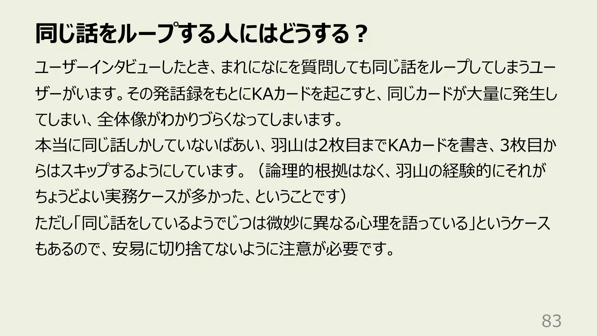 同じ話をループする⼈にはどうする︖
83
ユーザーインタビューしたとき、まれになにを質問しても同じ話をループしてしまうユー
ザーがいます。その発話録をもとにKAカードを起こすと、同じカードが⼤量に発⽣し
てしまい、全体像がわかりづらくなってしまいます。
本当に同じ話しかしていないばあい、⽻⼭は2枚⽬までKAカードを書き、3枚⽬か
らはスキップするようにしています。（論理的根拠はなく、⽻⼭の経験的にそれが
ちょうどよい実務ケースが多かった、ということです）
ただし「同じ話をしているようでじつは微妙に異なる⼼理を語っている」というケース
もあるので、安易に切り捨てないように注意が必要です。
 