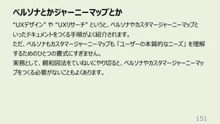 ペルソナとかジャーニーマップとか
151
“UXデザイン” や “UXリサーチ” というと、ペルソナやカスタマージャーニーマップと
いったドキュメントをつくる⼿順がよく紹介されます。
ただ、ペルソナもカスタマージャーニーマップも 「ユーザーの本質的なニーズ」 を理解
するためのひとつの書式にすぎません。
実務として、親和図法をていねいにやり切ると、ペルソナやカスタマージャーニーマッ
プをつくる必要がないこともよくあります。
 