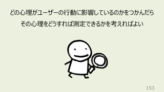 153
どの⼼理がユーザーの⾏動に影響しているのかをつかんだら
その⼼理をどうすれば測定できるかを考えればよい
 
