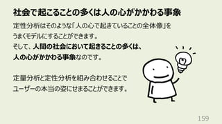 社会で起こることの多くは⼈の⼼がかかわる事象
159
定性分析はそのような「⼈の⼼で起きていることの全体像」を
うまくモデルにすることができます。
そして、⼈間の社会において起きることの多くは、
⼈の⼼がかかわる事象なのです。
定量分析と定性分析を組み合わせることで
ユーザーの本当の姿にせまることができます。
 