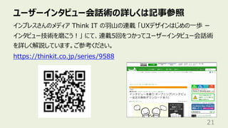ユーザーインタビュー会話術の詳しくは記事参照
21
インプレスさんのメディア Think IT の⽻⼭の連載 「UXデザインはじめの⼀歩 ー
インタビュー技術を磨こう︕」 にて、連載5回をつかってユーザーインタビュー会話術
を詳しく解説しています。ご参考ください。
https://thinkit.co.jp/series/9588
 