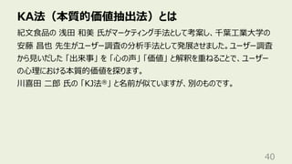 KA法（本質的価値抽出法）とは
40
紀⽂⾷品の 浅⽥ 和美 ⽒がマーケティング⼿法として考案し、千葉⼯業⼤学の
安藤 昌也 先⽣がユーザー調査の分析⼿法として発展させました。ユーザー調査
から⾒いだした 「出来事」 を 「⼼の声」 「価値」 と解釈を重ねることで、ユーザー
の⼼理における本質的価値を探ります。
川喜⽥ ⼆郎 ⽒の 「KJ法®」 と名前が似ていますが、別のものです。
 