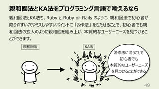 親和図法とKA法をプログラミング⾔語で喩えるなら
49
親和図法とKA法も、Ruby と Ruby on Rails のように、親和図法で初⼼者が
陥りやすい⽳やミスしやすいポイントに 「お作法」 をもたせることで、初⼼者でも親
和図法の⽞⼈のように親和図を組み上げ、本質的なユーザーニーズを⾒つけるこ
とができます。
親和図法 KA法
お作法に沿うことで
初⼼者でも
本質的なユーザーニーズ
を⾒つけることができる
 