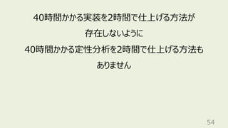 54
40時間かかる実装を2時間で仕上げる⽅法が
存在しないように
40時間かかる定性分析を2時間で仕上げる⽅法も
ありません
 