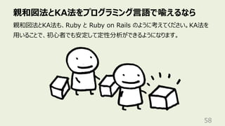 親和図法とKA法をプログラミング⾔語で喩えるなら
58
親和図法とKA法も、Ruby と Ruby on Rails のように考えてください。KA法を
⽤いることで、初⼼者でも安定して定性分析ができるようになります。
 