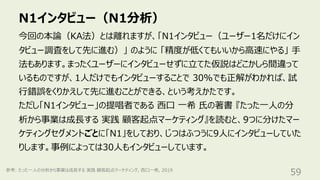 N1インタビュー（N1分析）
59
今回の本論（KA法）とは離れますが、「N1インタビュー（ユーザー1名だけにイン
タビュー調査をして先に進む）」 のように 「精度が低くてもいいから⾼速にやる」 ⼿
法もあります。まったくユーザーにインタビューせずに⽴てた仮説はどこかしら間違って
いるものですが、1⼈だけでもインタビューすることで 30%でも正解がわかれば、試
⾏錯誤をくりかえして先に進むことができる、という考えかたです。
ただし「N1インタビュー」の提唱者である ⻄⼝ ⼀希 ⽒の著書 『たった⼀⼈の分
析から事業は成⻑する 実践 顧客起点マーケティング』を読むと、9つに分けたマー
ケティングセグメントごとに「N1」をしており、じつはふつうに9⼈にインタビューしていた
りします。事例によっては30⼈もインタビューしています。
参考: たった⼀⼈の分析から事業は成⻑する 実践 顧客起点マーケティング, ⻄⼝⼀希, 2019
 