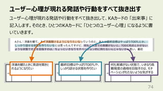 ユーザー⼼理が現れる発話や⾏動をすべて抜き出す
74
ユーザー⼼理が現れる発話や⾏動をすべて抜き出して、KAカードの 「出来事」 に
記⼊します。そのとき、ひとつのKAカードに 「ひとつのユーザー⼼理」 になるように書
いていきます。
何も実績がない状態で、いきなり⾼
難易度の資格を⽬指すのは、モチ
ベーションがもたないような気がする
最終⽬標はやっぱりTOEFLや、
しっかり話せる状態を作りたい
洋画を観たときに英語を聞きと
れるようになりたい
 