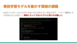事前学習モデルを動かす環境の課題
pipでインストールしただけではいろいろなエラーが出てきて、一つ一つ解決して
いかないといけない → 環境とセットでないとすぐに使うのは難しい
 