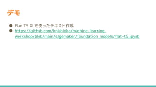 デモ
● Flan T5 XLを使ったテキスト作成
● https://github.com/knishioka/machine-learning-
workshop/blob/main/sagemaker/foundation_models/flat-t5.ipynb
 