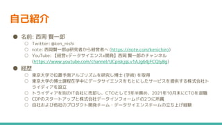 自己紹介
● 名前: 西岡 賢一郎
○ Twitter: @ken_nishi
○ note: 西岡賢一郎@研究者から経営者へ (https://note.com/kenichiro)
○ YouTube: 【経営xデータサイエンスx開発】西岡 賢一郎のチャンネル
(https://www.youtube.com/channel/UCpiskjqLv1AJg64jFCQIyBg)
● 経歴
○ 東京大学で位置予測アルゴリズムを研究し博士 (学術) を取得
○ 東京大学の博士課程在学中にデータサイエンスをもとにしたサービスを提供する株式会社ト
ライディアを設立
○ トライディアを別のIT会社に売却し、CTOとして3年半務め、2021年10月末にCTOを退職
○ CDPのスタートアップと株式会社データインフォームドの2つに所属
○ 自社および他社のプロダクト開発チーム・データサイエンスチームの立ち上げ経験
 