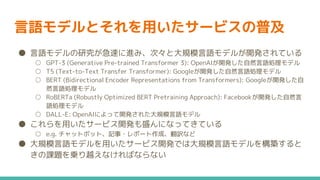 言語モデルとそれを用いたサービスの普及
● 言語モデルの研究が急速に進み、次々と大規模言語モデルが開発されている
○ GPT-3 (Generative Pre-trained Transformer 3): OpenAIが開発した自然言語処理モデル
○ T5 (Text-to-Text Transfer Transformer): Googleが開発した自然言語処理モデル
○ BERT (Bidirectional Encoder Representations from Transformers): Googleが開発した自
然言語処理モデル
○ RoBERTa (Robustly Optimized BERT Pretraining Approach): Facebookが開発した自然言
語処理モデル
○ DALL-E: OpenAIによって開発された大規模言語モデル
● これらを用いたサービス開発も盛んになってきている
○ e.g. チャットボット、記事・レポート作成、翻訳など
● 大規模言語モデルを用いたサービス開発では大規模言語モデルを構築すると
きの課題を乗り越えなければならない
 