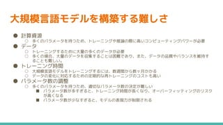 大規模言語モデルを構築する難しさ
● 計算資源
○ 多くのパラメータを持つため、トレーニングや推論の際に高いコンピューティングパワーが必要
● データ
○ トレーニングするために大量の多くのデータが必要
○ 多くの場合、大量のデータを収集することは困難であり、また、データの品質やバランスを維持す
ることも難しい。
● トレーニング時間
○ 大規模言語モデルをトレーニングするには、数週間から数ヶ月かかる
○ データの変化に対応するための定期的な再トレーニングのコストも高い
● パラメータ数の調整
○ 多くのパラメータを持つため、適切なパラメータ数の決定が難しい
■ パラメータ数が多すぎると、トレーニング時間が長くなり、オーバーフィッティングのリスク
が高くなる
■ パラメータ数が少なすぎると、モデルの表現力が制限される
 