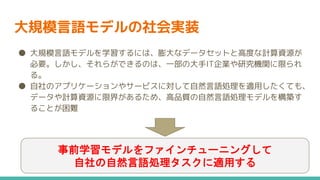 大規模言語モデルの社会実装
● 大規模言語モデルを学習するには、膨大なデータセットと高度な計算資源が
必要。しかし、それらができるのは、一部の大手IT企業や研究機関に限られ
る。
● 自社のアプリケーションやサービスに対して自然言語処理を適用したくても、
データや計算資源に限界があるため、高品質の自然言語処理モデルを構築す
ることが困難
事前学習モデルをファインチューニングして
自社の自然言語処理タスクに適用する
 