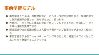 事前学習モデル
● 事前学習モデルは、深層学習など、パラメータ数が非常に多く、学習に膨大
な計算資源が必要とされるモデルでよく使われる
● 大量のデータを用いて事前に学習されたモデルであるため、少ないデータで
も高い性能を発揮できる
● 画像認識や自然言語処理など大量の学習データが必要なモデルでよく使われ
る
● 事前学習モデルをファインチューニングすることで、特定のタスクに対して
高い性能を発揮することができる
 