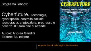 Sfogliamo l’ebook:
Cyberfuture. Tecnologia,
cyberspazio, controllo sociale,
tecnocrazia, criptovalute, progresso e
povertà. Il futuro che ci attende.
Autore: Andrea Gandini
Editore: Blu editore
Acquista l’ebook nelle migliori librerie online.
 