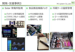 Mii system Co.,Ltd.
 Solar 発電所監視
 バッテリーと使用量監視
 スマホモニタ&メール通知
 CO2削減量
開発・支援事例3
14
 食品製造機器ハック
 中古機器の改造
 排出アーム駆動
 基板作り，対応
 冷蔵ケース温度管理
 ３つの温度管理が必要
 -2～+4度が混在
 ローテクで解決
 