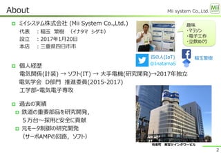 Mii system Co.,Ltd.
 ミイシステム株式会社 (​Mii System Co.,Ltd.)
代表 ：稲玉 繁樹 （イナタマ シゲキ）
設立 ：2017年1月20日
本店 ：三重県四日市市
About
2
趣味
・マラソン
・電子工作
・立飲めぐり
 個人経歴
電気関係(計装) → ソフト(IT) → 大手電機(研究開発)→2017年独立
電気学会 D部門 推進委員(2015-2017)
工学部・電気電子専攻
 過去の実績
 鉄道の重要部品を研究開発，
５万台～採用と安全に貢献
 元モータ制御の研究開発
（サーボAMPの回路，ソフト）
四の人(IoT)
@InatamaS
稲玉繁樹
有楽町 東宝ツインタワービル
 
