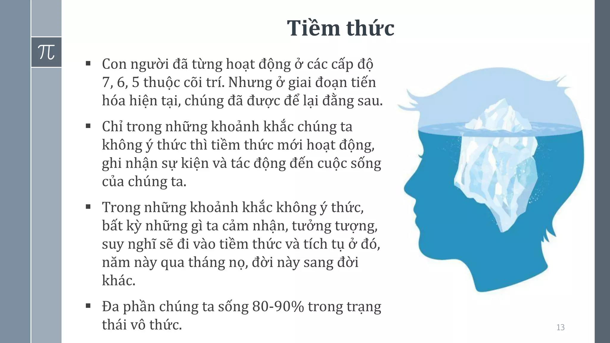 Tiềm thức
13
▪ Con người đã từng hoạt động ở các cấp độ
7, 6, 5 thuộc cõi trí. Nhưng ở giai đoạn tiến
hóa hiện tại, chúng đã được để lại đằng sau.
▪ Chỉ trong những khoảnh khắc chúng ta
không ý thức thì tiềm thức mới hoạt động,
ghi nhận sự kiện và tác động đến cuộc sống
của chúng ta.
▪ Trong những khoảnh khắc không ý thức,
bất kỳ những gì ta cảm nhận, tưởng tượng,
suy nghĩ sẽ đi vào tiềm thức và tích tụ ở đó,
năm này qua tháng nọ, đời này sang đời
khác.
▪ Đa phần chúng ta sống 80-90% trong trạng
thái vô thức.
 