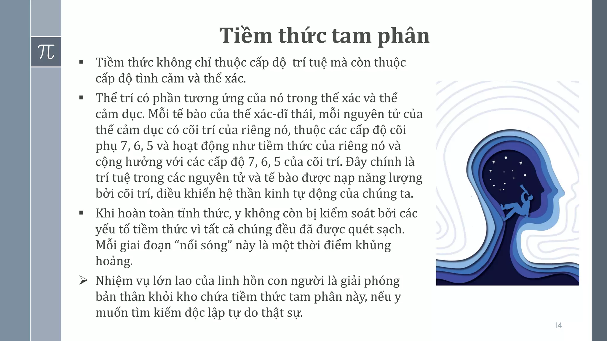 14
Tiềm thức tam phân
▪ Tiềm thức không chỉ thuộc cấp độ trí tuệ mà còn thuộc
cấp độ tình cảm và thể xác.
▪ Thể trí có phần tương ứng của nó trong thể xác và thể
cảm dục. Mỗi tế bào của thể xác-dĩ thái, mỗi nguyên tử của
thể cảm dục có cõi trí của riêng nó, thuộc các cấp độ cõi
phụ 7, 6, 5 và hoạt động như tiềm thức của riêng nó và
cộng hưởng với các cấp độ 7, 6, 5 của cõi trí. Đây chính là
trí tuệ trong các nguyên tử và tế bào được nạp năng lượng
bởi cõi trí, điều khiển hệ thần kinh tự động của chúng ta.
▪ Khi hoàn toàn tỉnh thức, y không còn bị kiểm soát bởi các
yếu tố tiềm thức vì tất cả chúng đều đã được quét sạch.
Mỗi giai đoạn “nổi sóng” này là một thời điểm khủng
hoảng.
➢ Nhiệm vụ lớn lao của linh hồn con người là giải phóng
bản thân khỏi kho chứa tiềm thức tam phân này, nếu y
muốn tìm kiếm độc lập tự do thật sự.
 