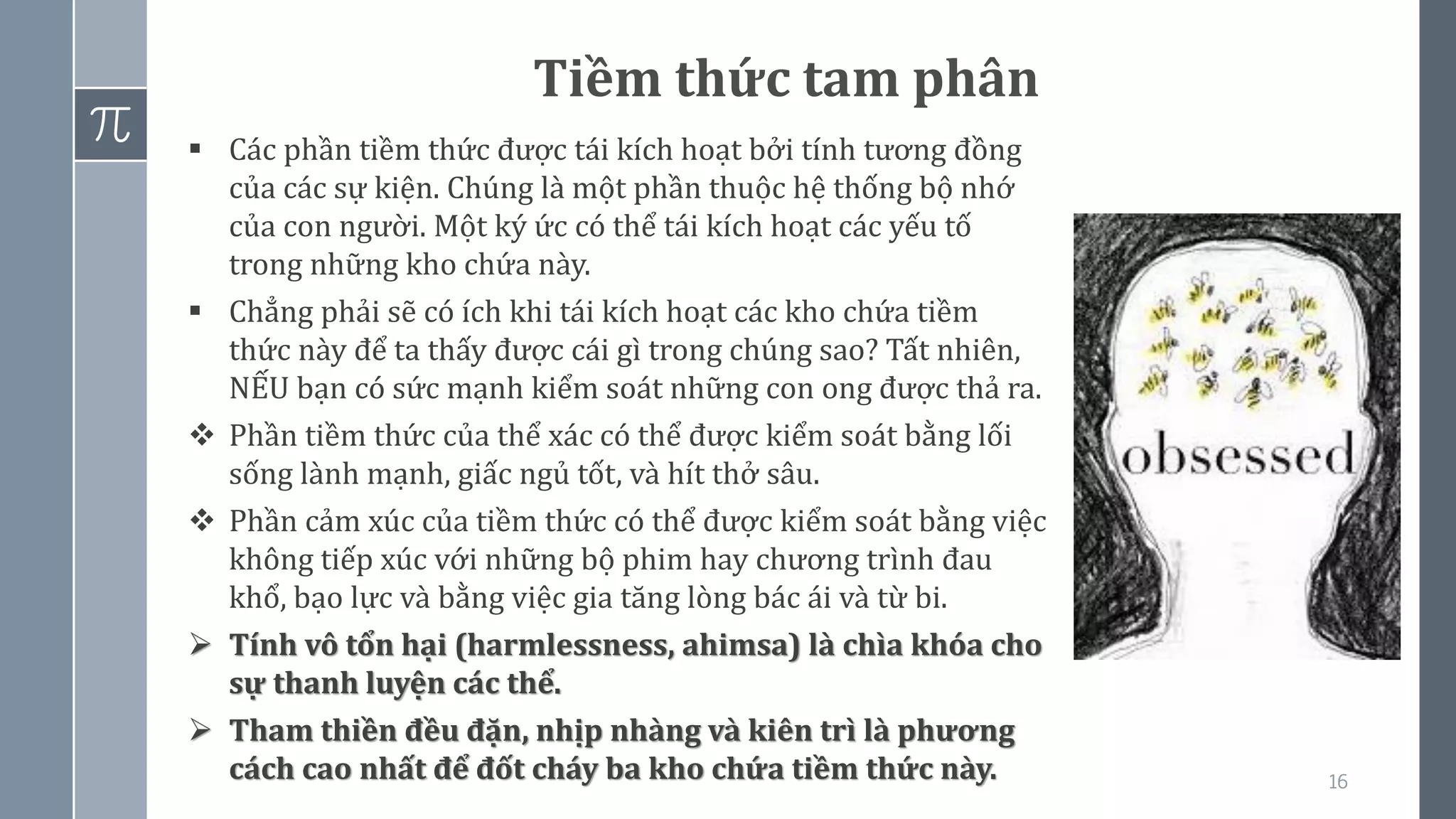 16
Tiềm thức tam phân
▪ Các phần tiềm thức được tái kích hoạt bởi tính tương đồng
của các sự kiện. Chúng là một phần thuộc hệ thống bộ nhớ
của con người. Một ký ức có thể tái kích hoạt các yếu tố
trong những kho chứa này.
▪ Chẳng phải sẽ có ích khi tái kích hoạt các kho chứa tiềm
thức này để ta thấy được cái gì trong chúng sao? Tất nhiên,
NẾU bạn có sức mạnh kiểm soát những con ong được thả ra.
❖ Phần tiềm thức của thể xác có thể được kiểm soát bằng lối
sống lành mạnh, giấc ngủ tốt, và hít thở sâu.
❖ Phần cảm xúc của tiềm thức có thể được kiểm soát bằng việc
không tiếp xúc với những bộ phim hay chương trình đau
khổ, bạo lực và bằng việc gia tăng lòng bác ái và từ bi.
➢ Tính vô tổn hại (harmlessness, ahimsa) là chìa khóa cho
sự thanh luyện các thể.
➢ Tham thiền đều đặn, nhịp nhàng và kiên trì là phương
cách cao nhất để đốt cháy ba kho chứa tiềm thức này.
 