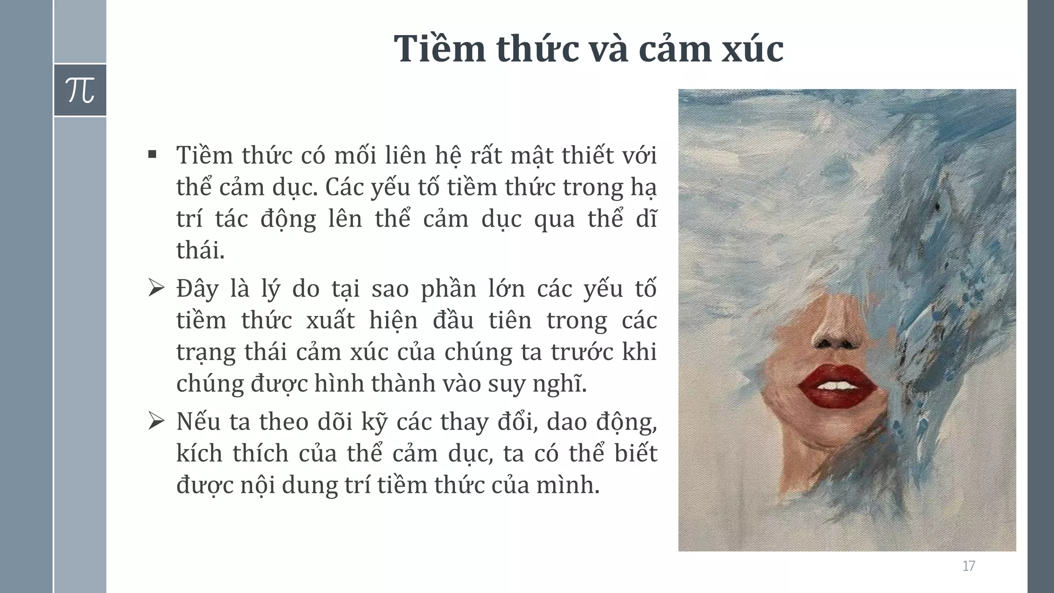 Tiềm thức và cảm xúc
17
▪ Tiềm thức có mối liên hệ rất mật thiết với
thể cảm dục. Các yếu tố tiềm thức trong hạ
trí tác động lên thể cảm dục qua thể dĩ
thái.
➢ Đây là lý do tại sao phần lớn các yếu tố
tiềm thức xuất hiện đầu tiên trong các
trạng thái cảm xúc của chúng ta trước khi
chúng được hình thành vào suy nghĩ.
➢ Nếu ta theo dõi kỹ các thay đổi, dao động,
kích thích của thể cảm dục, ta có thể biết
được nội dung trí tiềm thức của mình.
 