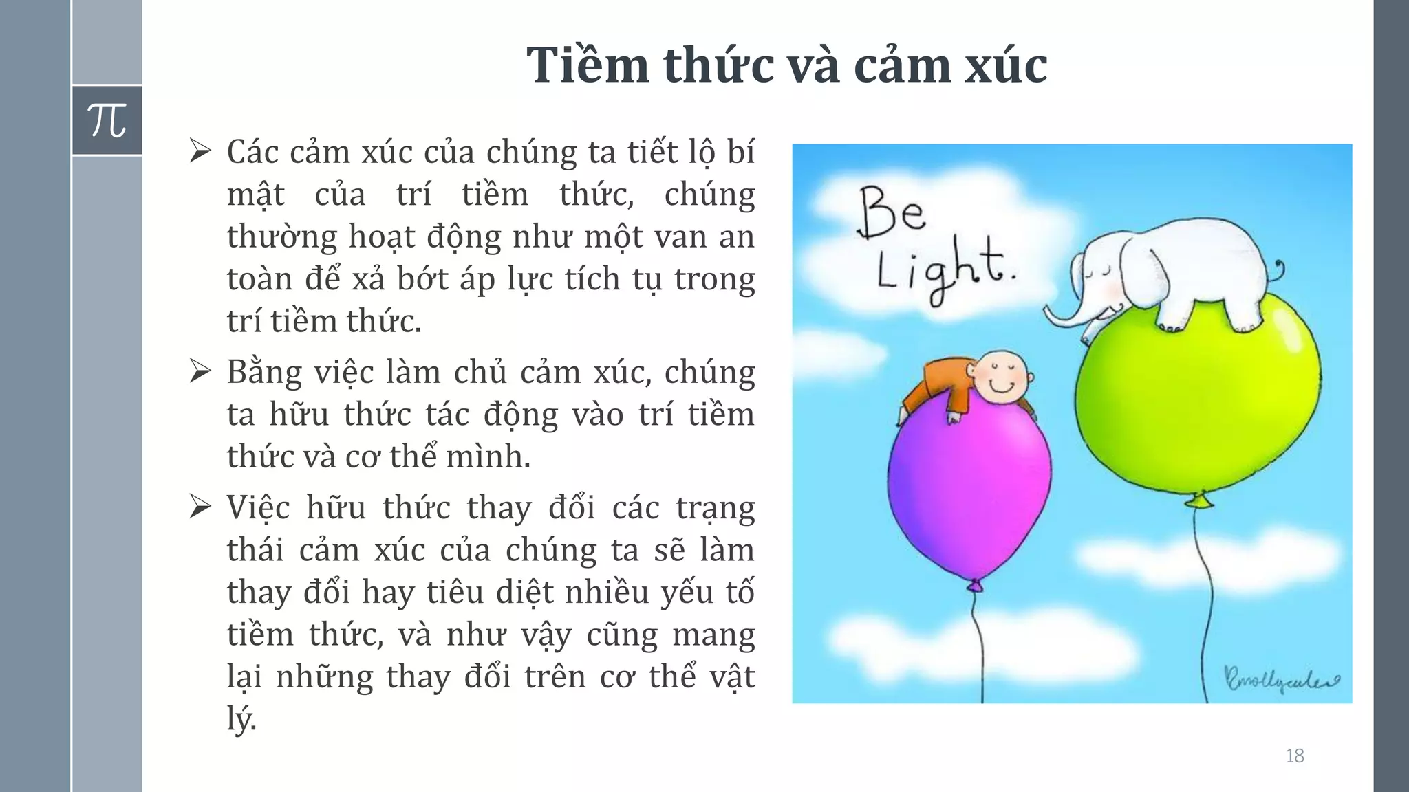 Tiềm thức và cảm xúc
18
➢ Các cảm xúc của chúng ta tiết lộ bí
mật của trí tiềm thức, chúng
thường hoạt động như một van an
toàn để xả bớt áp lực tích tụ trong
trí tiềm thức.
➢ Bằng việc làm chủ cảm xúc, chúng
ta hữu thức tác động vào trí tiềm
thức và cơ thể mình.
➢ Việc hữu thức thay đổi các trạng
thái cảm xúc của chúng ta sẽ làm
thay đổi hay tiêu diệt nhiều yếu tố
tiềm thức, và như vậy cũng mang
lại những thay đổi trên cơ thể vật
lý.
 