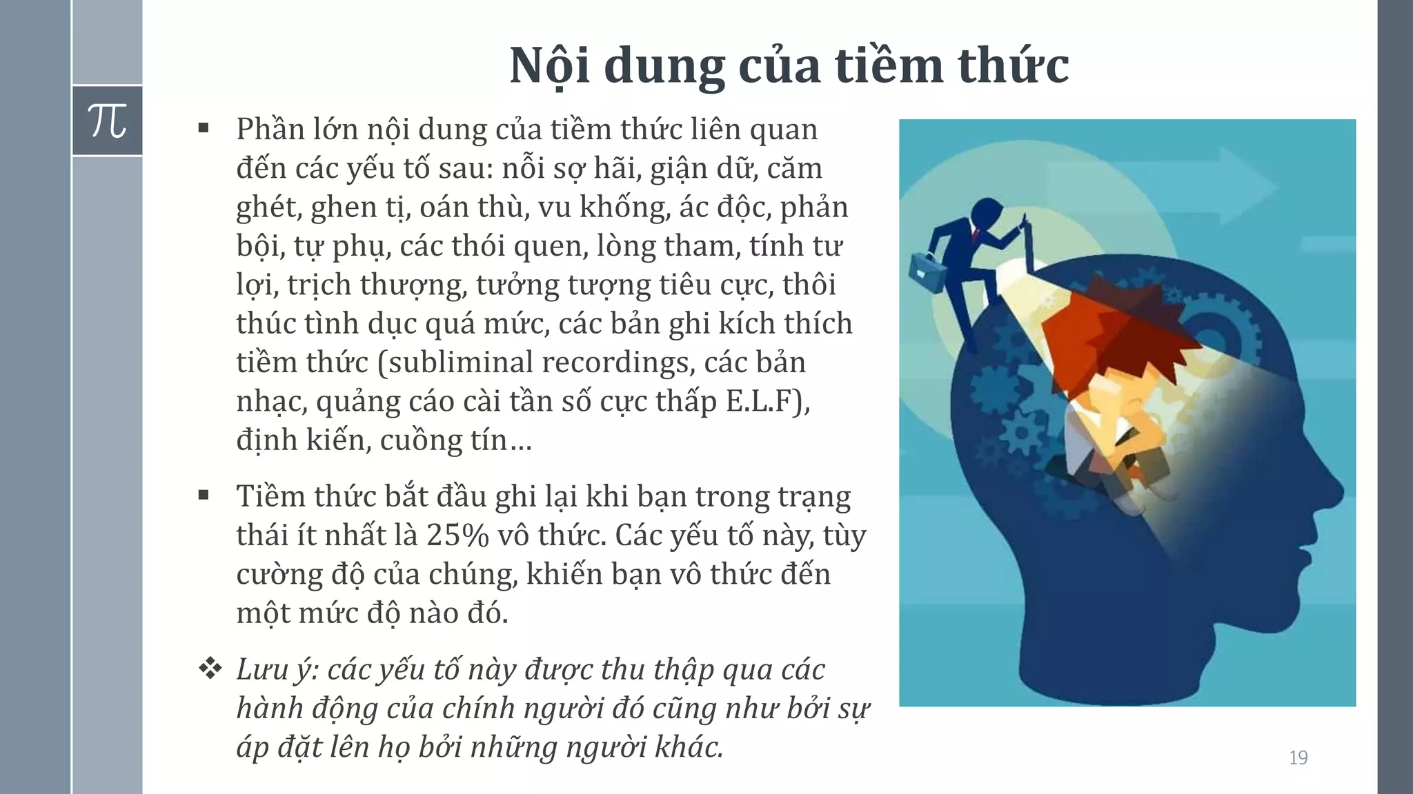 Nội dung của tiềm thức
19
▪ Phần lớn nội dung của tiềm thức liên quan
đến các yếu tố sau: nỗi sợ hãi, giận dữ, căm
ghét, ghen tị, oán thù, vu khống, ác độc, phản
bội, tự phụ, các thói quen, lòng tham, tính tư
lợi, trịch thượng, tưởng tượng tiêu cực, thôi
thúc tình dục quá mức, các bản ghi kích thích
tiềm thức (subliminal recordings, các bản
nhạc, quảng cáo cài tần số cực thấp E.L.F),
định kiến, cuồng tín…
▪ Tiềm thức bắt đầu ghi lại khi bạn trong trạng
thái ít nhất là 25% vô thức. Các yếu tố này, tùy
cường độ của chúng, khiến bạn vô thức đến
một mức độ nào đó.
❖ Lưu ý: các yếu tố này được thu thập qua các
hành động của chính người đó cũng như bởi sự
áp đặt lên họ bởi những người khác.
 