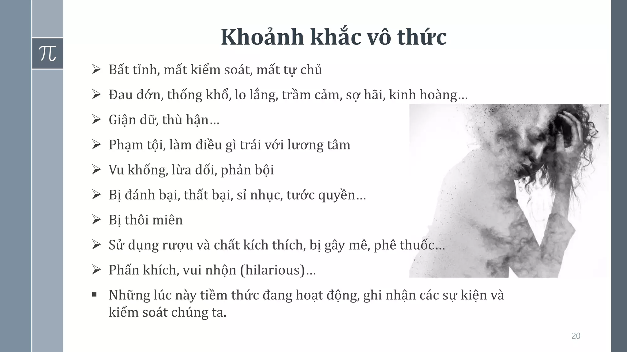 Khoảnh khắc vô thức
20
➢ Bất tỉnh, mất kiểm soát, mất tự chủ
➢ Đau đớn, thống khổ, lo lắng, trầm cảm, sợ hãi, kinh hoàng…
➢ Giận dữ, thù hận…
➢ Phạm tội, làm điều gì trái với lương tâm
➢ Vu khống, lừa dối, phản bội
➢ Bị đánh bại, thất bại, sỉ nhục, tước quyền…
➢ Bị thôi miên
➢ Sử dụng rượu và chất kích thích, bị gây mê, phê thuốc…
➢ Phấn khích, vui nhộn (hilarious)…
▪ Những lúc này tiềm thức đang hoạt động, ghi nhận các sự kiện và
kiểm soát chúng ta.
 